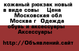 кожаный рюкзак новый в виде совы  › Цена ­ 600 - Московская обл., Москва г. Одежда, обувь и аксессуары » Аксессуары   